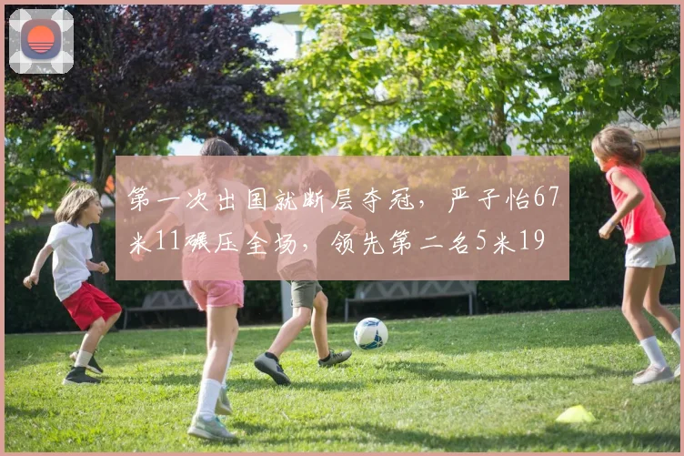 第一次出国就断层夺冠，严子怡67米11碾压全场，领先第二名5米19